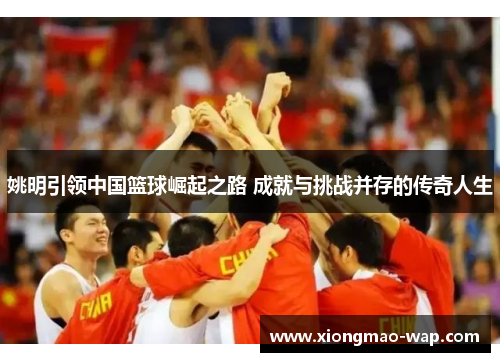 姚明引领中国篮球崛起之路 成就与挑战并存的传奇人生