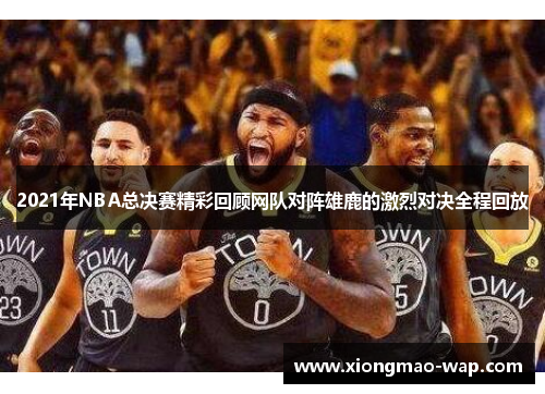 2021年NBA总决赛精彩回顾网队对阵雄鹿的激烈对决全程回放