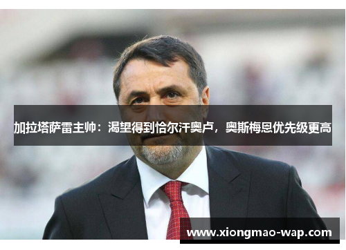 加拉塔萨雷主帅：渴望得到恰尔汗奥卢，奥斯梅恩优先级更高
