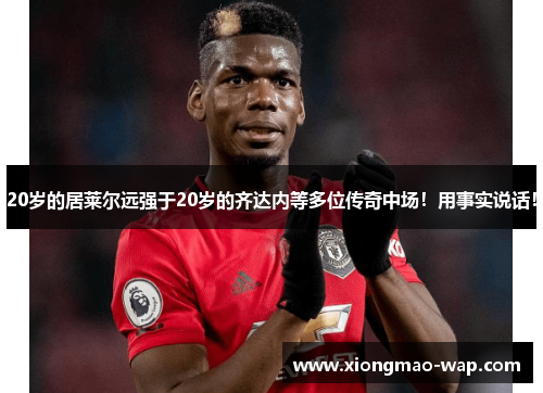 20岁的居莱尔远强于20岁的齐达内等多位传奇中场!用事实说话!